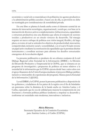 CEPAL

económico y social solo se materializan si la población, los agentes productivos
y la administración pública acceden y hacen uso de ella, su provisión no debe
ser restringida por consideraciones de rentabilidad privada.
En este libro se plantea la banda ancha como el elemento central de un
sistema de innovación tecnológica, organizacional y social que, con base en la
interacción de diversos activos complementarios (infraestructura, capacidades
y estructura productiva) crea una dinámica que afecta al conjunto de sectores
sociales y productivos en un círculo virtuoso de desarrollo. Tal sinergia
requiere un nuevo enfoque de políticas con visión integral, flexible y de largo
plazo, en torno al cual se articulen los objetivos de productividad, innovación,
competitividad, inclusión social y sostenibilidad, y en el cual el Estado retome
un papel activo mediante la construcción de capacidades que le permitan diseñar
instrumentos y coordinar acciones para afrontar los desafíos estructurales
emergentes de la revolución digital.
La presente publicación es producto de un esfuerzo conjunto de la red
Diálogo Regional sobre Sociedad de la Información (DIRSI) y la División
de Desarrollo Productivo y Empresarial de la CEPAL, que se enmarca en un
programa de investigación y propuestas de políticas en temas relativos a la
sociedad de la información que la CEPAL ejecuta desde hace varios años con
el apoyo financiero de la Unión Europea mediante el proyecto Diálogo político
inclusivo e intercambio de experiencias del programa Alianza para la Sociedad
de la Información 2 (@LIS2).
La red DIRSI y la CEPAL ponen la presente publicación a disposición de
los gobiernos y ciudadanos de los países de la región con el fin de brindarles
un panorama sobre la dinámica de la banda ancha en América Latina y el
Caribe, esperando que les sea de utilidad para mejorar la comprensión de este
fenómeno y formular políticas públicas tendientes a impulsar su desarrollo y
conformar así sociedades más modernas, innovadoras e inclusivas.
Alicia Bárcena
Secretaria Ejecutiva de la Comisión Económica
para América Latina y el Caribe (CEPAL)
 