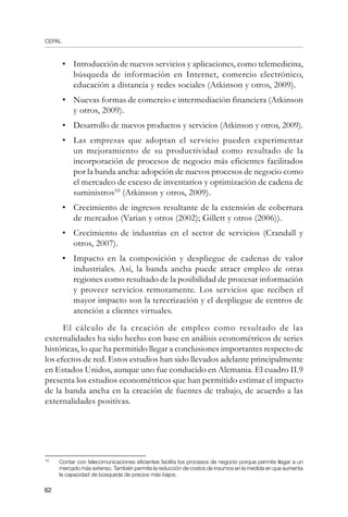 CEPAL
62
•	 Introducción de nuevos servicios y aplicaciones, como telemedicina,
búsqueda de información en Internet, comercio electrónico,
educación a distancia y redes sociales (Atkinson y otros, 2009).
•	 Nuevas formas de comercio e intermediación financiera (Atkinson
y otros, 2009).
•	 Desarrollo de nuevos productos y servicios (Atkinson y otros, 2009).
•	 Las empresas que adoptan el servicio pueden experimentar
un mejoramiento de su productividad como resultado de la
incorporación de procesos de negocio más eficientes facilitados
por la banda ancha: adopción de nuevos procesos de negocio como
el mercadeo de exceso de inventarios y optimización de cadena de
suministros10
(Atkinson y otros, 2009).
•	 Crecimiento de ingresos resultante de la extensión de cobertura
de mercados (Varian y otros (2002); Gillett y otros (2006)).
•	 Crecimiento de industrias en el sector de servicios (Crandall y
otros, 2007).
•	 Impacto en la composición y despliegue de cadenas de valor
industriales. Así, la banda ancha puede atraer empleo de otras
regiones como resultado de la posibilidad de procesar información
y proveer servicios remotamente. Los servicios que reciben el
mayor impacto son la tercerización y el despliegue de centros de
atención a clientes virtuales.
El cálculo de la creación de empleo como resultado de las
externalidades ha sido hecho con base en análisis econométricos de series
históricas, lo que ha permitido llegar a conclusiones importantes respecto de
los efectos de red. Estos estudios han sido llevados adelante principalmente
en Estados Unidos, aunque uno fue conducido en Alemania. El cuadro II.9
presenta los estudios econométricos que han permitido estimar el impacto
de la banda ancha en la creación de fuentes de trabajo, de acuerdo a las
externalidades positivas.
10	
Contar con telecomunicaciones eficientes facilita los procesos de negocio porque permite llegar a un
mercado más extenso. También permite la reducción de costos de insumos en la medida en que aumenta
la capacidad de búsqueda de precios más bajos.
 