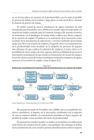 Acelerando la revolución digital: banda ancha para América Latina y el Caribe
65
es, en el corto plazo, un aumento de la productividad y, por lo tanto, la pérdida
de puestos de trabajo; en el mediano y largo plazo, la innovación lleva a retomar
la creación de puestos de trabajo.
El análisis causal de efectos simultáneos de signos contrarios ha sido
formalizado por Fornefeld y otros (2008) en su estudio sobre la banda ancha y la
creación de empleo realizado para la Comisión Europea. De acuerdo al mismo,
un incremento en el despliegue de banda ancha conlleva tres efectos respecto
de la creación de empleo. El primero es la aceleración de la innovación como
resultado de la introducción de aplicaciones y servicios facilitados por la banda
ancha (esto lleva a la creación de empleo); el segundo efecto es el mejoramiento
de la productividad como resultado de la adopción de procesos de negocio
más eficientes (lo que conlleva la reducción de empleos); el tercer efecto es la
posibilidad de atraer empleo de otras regiones dada la posibilidad de procesar la
información remotamente (lo que resulta en el incremento de fuentes de trabajo).
Estos tres efectos actúan de manera simultánea, resultando en impactos de signos
opuestos en la creación de empleo (véase la figura II.3).
Figura II.3.
Cadena de causalidad entre la penetración de la banda ancha y la creación de empleo
Fuente: Adaptado de un modelo desarrollado por Fornefeld y otros (2008).
De acuerdo al estudio de Fornfeld y otros (2008), una vez cuantificados los
efectos simultáneos, el impacto en la innovación, combinado con la atracción
de nuevas empresas debido a la tercerización, neutraliza el efecto negativo de
pérdida de empleo como resultado del efecto de productividad.
En general, los estudios basados en análisis econométricos no diferencian
entre efectos de construcción de redes y externalidades. Sin embargo, el análisis
de las conclusiones de estos estudios permite identificar ciertos efectos respecto
Productividad
macroeconómica
Aumento de la
banda ancha
Tercerización
de servicios
Desplazamiento al
sector de servicios
Aumento de
la innovación
Impacto en
el empleo
Impacto en
el empleo
Impacto en
el empleo
Impacto de
los negocios
electrónicos
en la
productividad
de la empresa
-
+
+
+
+
+
+
+
+
-
-/+
 