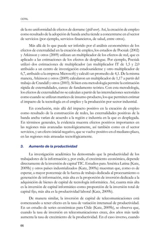 CEPAL
66
de la no uniformidad de efectos de derrame (spill-over). Así, la creación de empleo
como resultado de la adopción de banda ancha tiende a concentrarse en el sector
de servicios (por ejemplo, servicios financieros, de salud, entre otros).
Más allá de lo que puede ser inferido por el análisis econométrico de los
efectos de externalidad en la creación de empleo, los estudios de Pocsiak (2002)
y Atkinson y otros (2009) utilizan un multiplicador de los efectos de red, que es
aplicado a las estimaciones de los efectos de despliegue. Por ejemplo, Pocsiak
utilizó dos estimaciones de multiplicador (un multiplicador IT de 1,5 y 2,0
atribuido a un centro de investigación estadounidense y otro multiplicador de
6,7, atribuido a la empresa Microsoft) y calculó un promedio de 4,1. De la misma
manera, Atkinson y otros (2009) calcularon un multiplicador de 1,17 a partir del
trabajo de Crandall y otros (2003). Si bien esta metodología permite la estimación
rápida de externalidades, carece de fundamento teórico. Con esta metodología,
los efectos de externalidad no se calculan a partir de las interrelaciones sectoriales
como cuando se utilizan matrices de insumo-producto, los que permiten estimar
el impacto de la tecnología en el empleo y la producción por sector industrial.
En conclusión, más allá del impacto positivo en la creación de empleo
como resultado de la construcción de redes, las externalidades positivas de la
banda ancha varían de acuerdo a la región e industria en la que es desplegada.
En términos generales, la evidencia muestra efectos positivos importantes en
las regiones más avanzadas tecnológicamente, así también como en el sector
servicios, y un efecto inicial negativo, que se vuelve positivo en el mediano plazo,
en las regiones más atrasadas tecnológicamente.
3. 	 Aumento de la productividad
La investigación académica ha demostrado que la productividad de los
trabajadores de la información y, por ende, el crecimiento económico, depende
directamente de la inversión de capital TIC. Estudios para América Latina (Katz,
2009b) y otros países industrializados (Katz, 2009a) muestran que, como es de
esperar, a mayor porcentaje de la fuerza de trabajo dedicada al procesamiento o
generación de información, más alta es la proporción de inversión dedicada a la
adquisición de bienes de capital de tecnología informática. Así, cuanta más alta
es la inversión de capital informático como proporción de la inversión total de
capital fijo, más alta es la productividad laboral (Katz, 2009b).
De manera similar, la inversión de capital de telecomunicaciones está
comenzando a tener efecto en la tasa de variación interanual de productividad.
En un estudio de series económicas para Chile (Katz, 2009b), se observa que,
cuando la tasa de inversión en telecomunicaciones crece, dos años más tarde
aumenta la tasa de crecimiento de la productividad. En el caso inverso, cuando
 