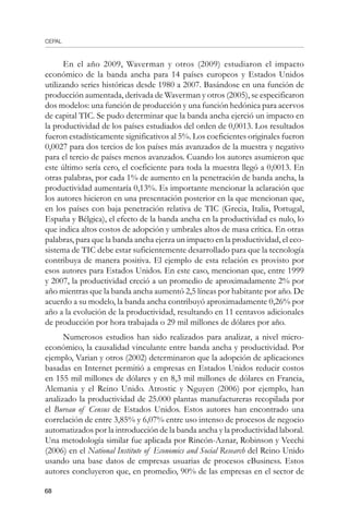 CEPAL
68
En el año 2009, Waverman y otros (2009) estudiaron el impacto
económico de la banda ancha para 14 países europeos y Estados Unidos
utilizando series históricas desde 1980 a 2007. Basándose en una función de
producción aumentada, derivada de Waverman y otros (2005), se especificaron
dos modelos: una función de producción y una función hedónica para acervos
de capital TIC. Se pudo determinar que la banda ancha ejerció un impacto en
la productividad de los países estudiados del orden de 0,0013. Los resultados
fueron estadísticamente significativos al 5%. Los coeficientes originales fueron
0,0027 para dos tercios de los países más avanzados de la muestra y negativo
para el tercio de países menos avanzados. Cuando los autores asumieron que
este último sería cero, el coeficiente para toda la muestra llegó a 0,0013. En
otras palabras, por cada 1% de aumento en la penetración de banda ancha, la
productividad aumentaría 0,13%. Es importante mencionar la aclaración que
los autores hicieron en una presentación posterior en la que mencionan que,
en los países con baja penetración relativa de TIC (Grecia, Italia, Portugal,
España y Bélgica), el efecto de la banda ancha en la productividad es nulo, lo
que indica altos costos de adopción y umbrales altos de masa crítica. En otras
palabras, para que la banda ancha ejerza un impacto en la productividad, el eco-
sistema de TIC debe estar suficientemente desarrollado para que la tecnología
contribuya de manera positiva. El ejemplo de esta relación es provisto por
esos autores para Estados Unidos. En este caso, mencionan que, entre 1999
y 2007, la productividad creció a un promedio de aproximadamente 2% por
año mientras que la banda ancha aumentó 2,5 líneas por habitante por año. De
acuerdo a su modelo, la banda ancha contribuyó aproximadamente 0,26% por
año a la evolución de la productividad, resultando en 11 centavos adicionales
de producción por hora trabajada o 29 mil millones de dólares por año.
Numerosos estudios han sido realizados para analizar, a nivel micro-
económico, la causalidad vinculante entre banda ancha y productividad. Por
ejemplo, Varian y otros (2002) determinaron que la adopción de aplicaciones
basadas en Internet permitió a empresas en Estados Unidos reducir costos
en 155 mil millones de dólares y en 8,3 mil millones de dólares en Francia,
Alemania y el Reino Unido. Atrostic y Nguyen (2006) por ejemplo, han
analizado la productividad de 25.000 plantas manufactureras recopilada por
el Bureau of Census de Estados Unidos. Estos autores han encontrado una
correlación de entre 3,85% y 6,07% entre uso intenso de procesos de negocio
automatizados por la introducción de la banda ancha y la productividad laboral.
Una metodología similar fue aplicada por Rincón-Aznar, Robinson y Vecchi
(2006) en el National Institute of Economics and Social Research del Reino Unido
usando una base datos de empresas usuarias de procesos eBusiness. Estos
autores concluyeron que, en promedio, 90% de las empresas en el sector de
 