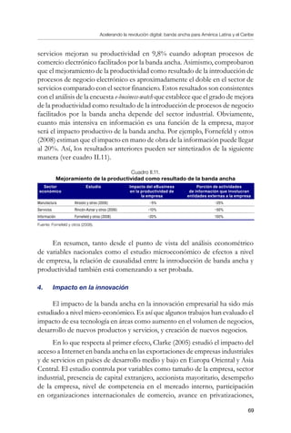 Acelerando la revolución digital: banda ancha para América Latina y el Caribe
69
servicios mejoran su productividad en 9,8% cuando adoptan procesos de
comercio electrónico facilitados por la banda ancha. Asimismo, comprobaron
que el mejoramiento de la productividad como resultado de la introducción de
procesos de negocio electrónico es aproximadamente el doble en el sector de
servicios comparado con el sector financiero. Estos resultados son consistentes
con el análisis de la encuesta e-business-watch que establece que el grado de mejora
de la productividad como resultado de la introducción de procesos de negocio
facilitados por la banda ancha depende del sector industrial. Obviamente,
cuanto más intensiva en información es una función de la empresa, mayor
será el impacto productivo de la banda ancha. Por ejemplo, Fornefeld y otros
(2008) estiman que el impacto en mano de obra de la información puede llegar
al 20%. Así, los resultados anteriores pueden ser sintetizados de la siguiente
manera (ver cuadro II.11).
Cuadro II.11.
Mejoramiento de la productividad como resultado de la banda ancha
Sector
económico
Estudio Impacto del eBusiness
en la productividad de
la empresa
Porción de actividades
de información que involucran
entidades externas a la empresa
Manufactura Atrostic y otros (2006) ~5% ~25%
Servicios Rincón-Aznar y otros (2006) ~10% ~50%
Información Fornefeld y otros (2008) ~20% 100%
Fuente: Fornefeld y otros (2008).
En resumen, tanto desde el punto de vista del análisis econométrico
de variables nacionales como el estudio microeconómico de efectos a nivel
de empresa, la relación de causalidad entre la introducción de banda ancha y
productividad también está comenzando a ser probada.
4.	 Impacto en la innovación
El impacto de la banda ancha en la innovación empresarial ha sido más
estudiado a nivel micro-económico. Es así que algunos trabajos han evaluado el
impacto de esa tecnología en áreas como aumento en el volumen de negocios,
desarrollo de nuevos productos y servicios, y creación de nuevos negocios.
En lo que respecta al primer efecto, Clarke (2005) estudió el impacto del
acceso a Internet en banda ancha en las exportaciones de empresas industriales
y de servicios en países de desarrollo medio y bajo en Europa Oriental y Asia
Central. El estudio controla por variables como tamaño de la empresa, sector
industrial, presencia de capital extranjero, accionista mayoritario, desempeño
de la empresa, nivel de competencia en el mercado interno, participación
en organizaciones internacionales de comercio, avance en privatizaciones,
 