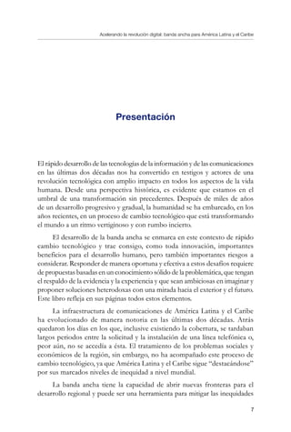 Acelerando la revolución digital: banda ancha para América Latina y el Caribe

Presentación
El rápido desarrollo de las tecnologías de la información y de las comunicaciones
en las últimas dos décadas nos ha convertido en testigos y actores de una
revolución tecnológica con amplio impacto en todos los aspectos de la vida
humana. Desde una perspectiva histórica, es evidente que estamos en el
umbral de una transformación sin precedentes. Después de miles de años
de un desarrollo progresivo y gradual, la humanidad se ha embarcado, en los
años recientes, en un proceso de cambio tecnológico que está transformando
el mundo a un ritmo vertiginoso y con rumbo incierto.
El desarrollo de la banda ancha se enmarca en este contexto de rápido
cambio tecnológico y trae consigo, como toda innovación, importantes
beneficios para el desarrollo humano, pero también importantes riesgos a
considerar. Responder de manera oportuna y efectiva a estos desafíos requiere
de propuestas basadas en un conocimiento sólido de la problemática, que tengan
el respaldo de la evidencia y la experiencia y que sean ambiciosas en imaginar y
proponer soluciones heterodoxas con una mirada hacia el exterior y el futuro.
Este libro refleja en sus páginas todos estos elementos.
La infraestructura de comunicaciones de América Latina y el Caribe
ha evolucionado de manera notoria en las últimas dos décadas. Atrás
quedaron los días en los que, inclusive existiendo la cobertura, se tardaban
largos periodos entre la solicitud y la instalación de una línea telefónica o,
peor aún, no se accedía a ésta. El tratamiento de los problemas sociales y
económicos de la región, sin embargo, no ha acompañado este proceso de
cambio tecnológico, ya que América Latina y el Caribe sigue “destacándose”
por sus marcados niveles de inequidad a nivel mundial.
La banda ancha tiene la capacidad de abrir nuevas fronteras para el
desarrollo regional y puede ser una herramienta para mitigar las inequidades
 