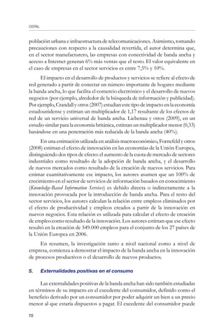CEPAL
70
población urbana e infraestructura de telecomunicaciones. Asimismo, tomando
precauciones con respecto a la causalidad revertida, el autor determina que,
en el sector manufacturero, las empresas con conectividad de banda ancha y
acceso a Internet generan 6% más ventas que el resto. El valor equivalente en
el caso de empresas en el sector servicios es entre 7,5% y 10%.
El impacto en el desarrollo de productos y servicios se refiere al efecto de
red generado a partir de conectar un número importante de hogares mediante
la banda ancha, lo que facilita el comercio electrónico y el desarrollo de nuevos
negocios (por ejemplo, alrededor de la búsqueda de información y publicidad).
Por ejemplo, Crandall y otros (2007) estudian este tipo de impacto en la economía
estadounidense y estiman un multiplicador de 1,17 resultante de los efectos de
red de un servicio universal de banda ancha. Liebenau y otros (2009), en un
estudio similar para la economía británica, estiman un multiplicador menor (0,33)
basándose en una penetración más reducida de la banda ancha (40%).
En una estimación utilizada en análisis macroeconómico, Fornefeld y otros
(2008) estiman el efecto de innovación en las economías de la Unión Europea,
distinguiendo dos tipos de efecto: el aumento de la cuota de mercado de sectores
industriales como resultado de la adopción de banda ancha, y el desarrollo
de nuevos mercados como resultado de la creación de nuevos servicios. Para
estimar cuantitativamente ese impacto, los autores asumen que un 100% de
crecimiento en el sector de servicios de información basados en conocimiento
(Knowledge-Based Information Services) es debido directa o indirectamente a la
innovación provocada por la introducción de banda ancha. Para el resto del
sector servicios, los autores calculan la relación entre empleos eliminados por
el efecto de productividad y empleos creados a partir de la innovación en
nuevos negocios. Esta relación es utilizada para calcular el efecto de creación
de empleo como resultado de la innovación. Los autores estiman que ese efecto
resultó en la creación de 549.000 empleos para el conjunto de los 27 países de
la Unión Europea en 2006.
En resumen, la investigación tanto a nivel nacional como a nivel de
empresa, comienza a demostrar el impacto de la banda ancha en la innovación
de procesos productivos o el desarrollo de nuevos productos.
5. 	 Externalidades positivas en el consumo
Las externalidades positivas de la banda ancha han sido también estudiadas
en términos de su impacto en el excedente del consumidor, definido como el
beneficio derivado por un consumidor por poder adquirir un bien a un precio
menor al que estaría dispuestos a pagar. El excedente del consumidor puede
 