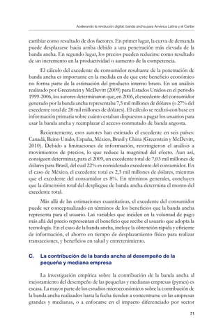 Acelerando la revolución digital: banda ancha para América Latina y el Caribe
71
cambiar como resultado de dos factores. En primer lugar, la curva de demanda
puede desplazarse hacia arriba debido a una penetración más elevada de la
banda ancha. En segundo lugar, los precios pueden reducirse como resultado
de un incremento en la productividad o aumento de la competencia.
El cálculo del excedente de consumidor resultante de la penetración de
banda ancha es importante en la medida en de que este beneficio económico
no forma parte de la estimación del producto interno bruto. En un análisis
realizado por Greenstein y McDevitt (2009) para Estados Unidos en el periodo
1999-2006, los autores determinaron que, en 2006, el excedente del consumidor
generado por la banda ancha representaba 7,5 mil millones de dólares (o 27% del
excedente total de 28 mil millones de dólares). El cálculo se realizó con base en
información primaria sobre cuánto estaban dispuestos a pagar los usuarios para
usar la banda ancha y reemplazar el acceso conmutado de banda angosta.
Recientemente, esos autores han estimado el excedente en seis países:
Canadá, Reino Unido, España, México, Brasil y China (Greenstein y McDevitt,
2010). Debido a limitaciones de información, restringieron el análisis a
movimientos de precios, lo que reduce la magnitud del efecto. Aun así,
consiguen determinar, para el 2009, un excedente total de 7,03 mil millones de
dólares para Brasil, del cual 22% es considerado excedente del consumidor. En
el caso de México, el excedente total es 2,3 mil millones de dólares, mientras
que el excedente del consumidor es 8%. En términos generales, concluyen
que la dimensión total del despliegue de banda ancha determina el monto del
excedente total.
Más allá de las estimaciones cuantitativas, el excedente del consumidor
puede ser conceptualizado en términos de los beneficios que la banda ancha
representa para el usuario. Las variables que inciden en la voluntad de pago
más allá del precio representan el beneficio que recibe el usuario que adopta la
tecnología. En el caso de la banda ancha, incluye la obtención rápida y eficiente
de información, el ahorro en tiempo de desplazamiento físico para realizar
transacciones, y beneficios en salud y entretenimiento.
C. 	 La contribución de la banda ancha al desempeño de la
pequeña y mediana empresa
La investigación empírica sobre la contribución de la banda ancha al
mejoramiento del desempeño de las pequeñas y medianas empresas (pymes) es
escasa. La mayor parte de los estudios microeconómicos sobre la contribución de
la banda ancha realizados hasta la fecha tienden a concentrarse en las empresas
grandes y medianas, o a enfocarse en el impacto diferenciado por sector
 