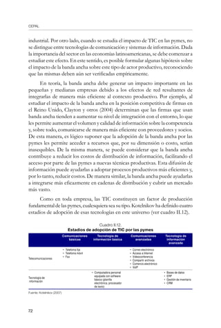 CEPAL
72
industrial. Por otro lado, cuando se estudia el impacto de TIC en las pymes, no
se distingue entre tecnologías de comunicación y sistemas de información. Dada
la importancia del sector en las economías latinoamericanas, se debe comenzar a
estudiar este efecto. En este sentido, es posible formular algunas hipótesis sobre
el impacto de la banda ancha sobre este tipo de actor productivo, reconociendo
que las mismas deben aún ser verificadas empíricamente.
En teoría, la banda ancha debe generar un impacto importante en las
pequeñas y medianas empresas debido a los efectos de red resultantes de
integrarlas de manera más eficiente al contexto productivo. Por ejemplo, al
estudiar el impacto de la banda ancha en la posición competitiva de firmas en
el Reino Unido, Clayton y otros (2004) determinan que las firmas que usan
banda ancha tienden a aumentar su nivel de integración con el entorno, lo que
les permite aumentar el volumen y calidad de información sobre la competencia
y, sobre todo, comunicarse de manera más eficiente con proveedores y socios.
De esta manera, es lógico suponer que la adopción de la banda ancha por las
pymes les permite acceder a recursos que, por su dimensión o costo, serían
inasequibles. De la misma manera, se puede considerar que la banda ancha
contribuye a reducir los costos de distribución de información, facilitando el
acceso por parte de las pymes a nuevas técnicas productivas. Esta difusión de
información puede ayudarlas a adoptar procesos productivos más eficientes y,
por lo tanto, reducir costos. De manera similar, la banda ancha puede ayudarlas
a integrarse más eficazmente en cadenas de distribución y cubrir un mercado
más vasto.
Como en toda empresa, las TIC constituyen un factor de producción
fundamental de las pymes, cualesquiera sea su tipo. Kotelnikov ha definido cuatro
estadios de adopción de esas tecnologías en este universo (ver cuadro II.12).
Cuadro II.12.
Estadios de adopción de TIC por las pymes
Comunicaciones
básicas
Tecnología de
información básica
Comunicaciones
avanzadas
Tecnología de
información
avanzada
Telecomunicaciones
•	 Telefonía fija
•	 Telefonía móvil
•	 Fax
•	 Correo electrónico
•	 Acceso a Internet
•	 Videoconferencia
•	 Compartir archivos
•	 Comercio electrónico
•	 VoIP
Tecnología de
información
•	 Computadora personal
equipada con software
básico (planilla
electrónica, procesador
de texto)
•	 Bases de datos
•	 ERP
•	 Gestión de inventario
•	 CRM
Fuente: Kotelnikov (2007)
 