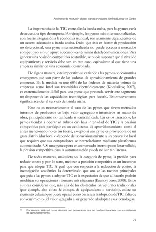 Acelerando la revolución digital: banda ancha para América Latina y el Caribe
73
La importancia de las TIC, entre ellas la banda ancha, para las pymes varía
de acuerdo al tipo de empresa. Por ejemplo, las pymes más internacionalizadas,
con fuerte integración a la economía mundial, son altamente dependientes de
un acceso adecuado a banda ancha. Dado que ésta es factor de producción
no discrecional, una pyme internacionalizada no puede acceder a mercados
competitivos sin un apoyo adecuado en términos de telecomunicaciones. Para
generar una posición competitiva sostenible, se puede suponer que el nivel de
equipamiento y servicio debe ser, en este caso, equivalente al que tiene una
empresa similar en una economía desarrollada.
De alguna manera, este imperativo se extiende a las pymes de economías
emergentes que son parte de las cadenas de aprovisionamiento de grandes
empresas. En la medida en que 60% de las órdenes de materias primas de
empresas como Intel son trasmitidas electrónicamente (Kotelnikov, 2007),
es extremadamente difícil para una pyme que pretenda servir este segmento
no disponer de las capacidades tecnológicas para hacerlo. Esto nuevamente
significa acceder al servicio de banda ancha.
Este no es necesariamente el caso de las pymes que sirven mercados
internos de productos de bajo valor agregado e intensivos en mano de
obra, principalmente no calificada o semicalificada. En estos mercados, las
pymes tienden a operar en rubros con baja intensidad de TIC y la presión
competitiva para participar en un ecosistema de aprovisionamiento como el
antes mencionado no es tan fuerte, excepto si una pyme es proveedora de un
gran distribuidor local o depende del aprovisionamiento a un proveedor local
que requiere que sus compradores se interrelacionen mediante plataformas
automatizadas12
. Si una pyme opera en un mercado interno poco desarrollado,
la presión competitiva para la automatización puede no ser tan intensa.
De todas maneras, cualquiera sea la categoría de pyme, la presión para
reducir costos y, por lo tanto, mejorar la posición competitiva es un incentivo
para que adopte TIC. A igual que con respecto a la reducción de costos, la
investigación académica ha determinado que una de las razones principales
que guía a las pymes a adoptar TIC es la expectativa de que al hacerlo podrán
modificar sus operaciones y tornarse más eficientes (Buuno y otros, 2008). Estos
autores consideran que, más allá de los obstáculos estructurales tradicionales
(por ejemplo, alto costo de compra de equipamiento o servicios), existe un
elemento cultural que puede operar como barrera a la adopción de TIC: falta de
convencimiento del valor agregado a ser generado al adoptar esas tecnologías.
12	
Por ejemplo, Walmart no se relaciona con proveedores que no pueden interoperar con sus sistemas
de aprovisionamiento.
 