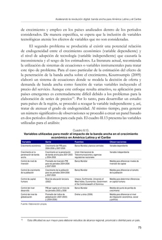 Acelerando la revolución digital: banda ancha para América Latina y el Caribe
75
de crecimiento y empleo en los países analizados dentro de los períodos
considerados. De manera específica, se espera que la inclusión de variables
tecnológicas atenúe los efectos de variables que no son consideradas.
El segundo problema se produciría al existir una potencial relación
de endogeneidad entre el crecimiento económico (variable dependiente) y
el nivel de adopción de tecnología (variable independiente) que causaría la
inconsistencia y el sesgo de los estimadores. La literatura actual, recomienda
la utilización de sistemas de ecuaciones o variables instrumentales para tratar
este tipo de problema. Para el caso particular de la estimación del efecto de
la penetración de la banda ancha sobre el crecimiento, Koutroumpis (2009)
elaboró un sistema de ecuaciones donde se modela la decisión de oferta y
demanda de banda ancha como función de varias variables incluyendo el
precio del servicio. Aunque este enfoque resulta atractivo, su aplicación para
países emergentes es extremadamente difícil debido a los problemas para la
elaboración de series de precios15
. Por lo tanto, para desarrollar un estudio
para países de la región, se procedió a rezagar la variable independiente y, así,
tratar de atenuar el grado de endogeneidad. Al mismo tiempo, para generar
un número significativo de observaciones se procedió a crear un panel basado
en dos periodos distintos para cada país. El cuadro II.13 presenta las variables
utilizadas para el análisis:
Cuadro II.13.
Variables utilizadas para medir el impacto de la banda ancha en el crecimiento
económico en América Latina y el Caribe
Variable Serie Fuentes Observaciones
Crecimiento económico Crecimiento del PIB para
2004-2006 y 2007-2009
Banco Mundial y bancos centrales Variable dependiente
Crecimiento en la
penetración de banda
ancha
Crecimiento en la penetración
de banda ancha para 2001-2003
y 2004-2006
Unión Internacional de
Telecomunicaciones y agencias
regulatorias nacionales
Variable independiente
Control de nivel de
inversión
Promedio de Inversión/PIB
para los periodos 2004-2006
y 2007-2009
Banco Mundial Medida para diferenciar niveles de
inversión de capital
Control de crecimiento
de la población
Crecimiento de la población
para los periodos 2004-2006
y 2007-2009
Banco Mundial Medida para diferenciar el tamaño
de la población
Control de capital
humano
Nivel de educación terciaria
(2002)
Unesco, Earthtrends, University of
West Indies, Euromonitor, Government
of the Commonwealth of Dominica
Medida para determinar diferencias
en capital humano
Control del nivel
desarrollo
PIB per capita en el inicio de
los periodos 2003 y 2006
Banco Mundial Medida del punto de partida de
crecimiento
Control del nivel de
globalización
Promedio del índice de
globalización (2001-2003)
y (2004-2006)
Dreher y otros (2008) Medida para diferenciar el nivel
de integración (económica, social
y política)
Fuente: Elaboración propia.
15	
Esta dificultad es aun mayor para elaborar estudios de alcance regional, provincial o distrital para un país.
 