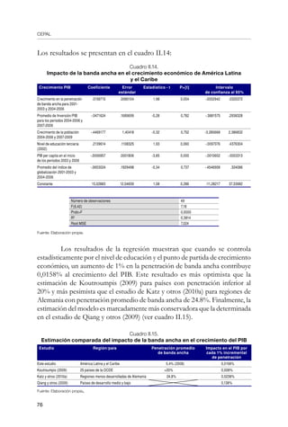 CEPAL
76
Los resultados se presentan en el cuadro II.14:
Cuadro II.14.
Impacto de la banda ancha en el crecimiento económico de América Latina
y el Caribe
Crecimiento PIB Coeficiente Error
estándar
Estadístico - t P[t] Intervalo
de confianza al 95%
Crecimiento en la penetración
de banda ancha para 2001-
2003 y 2004-2006
.0158715 .0080104 1,98 0,054 -.0002942 .0320372
Promedio de Inversión/PIB
para los periodos 2004-2006 y
2007-2009
-.0471624 .1689699 -0,28 0,782 -.3881575 .2938328
Crecimiento de la población
2004-2006 y 2007-2009
-.4469177 1,40418 -0,32 0,752 -3,280668 2,386832
Nivel de educación terciaria
(2002)
.2139614 .1108325 1,93 0,060 -.0097076 .4376304
PIB per capita en el inicio
de los periodos 2003 y 2006
-.0006957 .0001806 -3,85 0,000 -.0010602 -.0003313
Promedio del índice de
globalización 2001-2003 y
2004-2006
-.0653024 .1929498 -0,34 0,737 -.4546908 .324086
Constante 13,02883 12,04659 1,08 0,286 -11,28217 37,33982
Número de observaciones 49
F(6,42) 7,18
ProbF 0,0000
R2
0,3814
Root MSE 7,024
Fuente: Elaboración propia.
	 Los resultados de la regresión muestran que cuando se controla
estadísticamente por el nivel de educación y el punto de partida de crecimiento
económico, un aumento de 1% en la penetración de banda ancha contribuye
0,0158% al crecimiento del PIB. Este resultado es más optimista que la
estimación de Koutroumpis (2009) para países con penetración inferior al
20% y más pesimista que el estudio de Katz y otros (2010a) para regiones de
Alemania con penetración promedio de banda ancha de 24.8%. Finalmente, la
estimación del modelo es marcadamente más conservadora que la determinada
en el estudio de Qiang y otros (2009) (ver cuadro II.15).
Cuadro II.15.
Estimación comparada del impacto de la banda ancha en el crecimiento del PIB
Estudio Región/país Penetración promedio
de banda ancha
Impacto en el PIB por
cada 1% incremental
de penetración
Este estudio América Latina y el Caribe 5,4% (2008) 0,0158%
Koutroumpis (2009) 25 países de la OCDE 20% 0,008%
Katz y otros (2010a) Regiones menos desarrolladas de Alemania 24,8% 0,0238%
Qiang y otros (2009) Países de desarrollo medio y bajo 0,138%
Fuente: Elaboración propia.
 