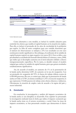 CEPAL
78
Cuadro II.17.
Chile: impacto de la banda ancha en la creación de empleo
Tasa de Ocupación Coeficiente Error estándar Estadístico - t P[t]
Índice de actividad económica (-1) 0,0003509 0,0000595 5,90 0,000
Crecimiento en la penetración de banda
ancha (-1)
0,18118 0,04708 3,85 0,000
Constante 0,8682527 0,0079638 109,03 0,000
Número de observaciones 324
F(2,310) 60,89
ProbF 0,0000
R2
0,2820
Fuente: Elaboración propia.
	
Como alternativa a este modelo, se incluyó la variable educativa para
controlar los efectos que tendría el capital humano en la creación de empleo.
Para ello, se incluyó el promedio de los años de escolaridad de la población
por región. La falta de series completas para esta variable determinó que
el número de observaciones se redujera a 276. Los resultados en este caso
continuaron siendo significativos. Sin embargo, el coeficiente de la variable de
capital humano registró un signo negativo (ver anexo II.1). Esto se debe a una
peculiaridad ya estudiada del mercado laboral chileno (Contreras y otros, 2008)
que indica que el desempleo aumenta con el nivel educativo debido a efectos
intergeneracionales específicos. Por lo tanto, se decidió retener el modelo
original que excluye la variable de capital humano, pero que genera resultados
estadísticamente significativos.
Así, de acuerdo al modelo, un aumento de 1% en la penetración de
la banda ancha determina 0,18% de aumento en la tasa de ocupación. Con
un promedio de ocupación del 93%, la fuerza de trabajo chilena consta de
6.500.000 personas. De esto, se estima que, dado que la penetración de banda
ancha en Chile es 9,78%, la misma contribuyó 1,76% a la tasa de ocupación, lo
que representa 114.426 puestos de trabajo entre efectos directos e indirectos.
Obviamente, la creación de empleo varía de acuerdo a la region del país y
sector industrial.
E. 	 Conclusión
En conclusión, la investigación y análisis del impacto económico de
la banda ancha es una disciplina en desarrollo. Este capítulo ha presentado
la investigación realizada hasta la fecha que indica el impacto sustancial que
la banda ancha tiene en el terreno económico y social. Entre las áreas de
impacto económico, se han presentado estudios que demuestran el efecto
 