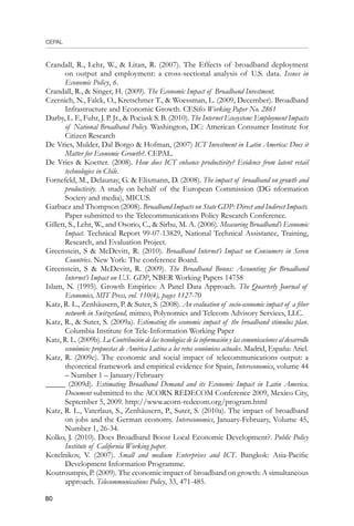 CEPAL
80
Crandall, R., Lehr, W.,  Litan, R. (2007). The Effects of broadband deployment
on output and employment: a cross-sectional analysis of U.S. data. Issues in
Economic Policy, 6.
Crandall, R.,  Singer, H. (2009). The Economic Impact of Broadband Investment.
Czernich, N., Falck, O., Kretschmer T.,  Woessman, L. (2009, December). Broadband
Infrastructure and Economic Growth. CESifo Working Paper No. 2861
Darby, L. F., Fuhr, J. P. Jr.,  Pociask S. B. (2010). The Internet Ecosystem: Employment Impacts
of National Broadband Policy. Washington, DC: American Consumer Institute for
Citizen Research
De Vries, Mulder, Dal Borgo  Hofman, (2007) ICT Investment in Latin America: Does it
Matter for Economic Growth?. CEPAL.
De Vries  Koetter. (2008). How does ICT enhance productivity? Evidence from latent retail
technologies in Chile.
Fornefeld, M., Delaunay, G.  Elixmann, D. (2008). The impact of broadband on growth and
productivity. A study on behalf of the European Commission (DG nformation
Society and media), MICUS.
Garbacz and Thompson (2008). Broadband Impacts on State GDP: Direct and Indirect Impacts.
Paper submitted to the Telecommunications Policy Research Conference.
Gillett, S., Lehr, W., and Osorio, C.,  Sirbu, M. A. (2006). Measuring Broadband’s Economic
Impact. Technical Report 99-07-13829, National Technical Assistance, Training,
Research, and Evaluation Project.
Greenstein, S  McDevitt, R. (2010). Broadband Internet’s Impact on Consumers in Seven
Countries. New York: The conference Board.
Greenstein, S  McDevitt, R. (2009). The Broadband Bonus: Accounting for Broadband
Internet’s Impact on U.S. GDP, NBER Working Papers 14758
Islam, N. (1995). Growth Empirics: A Panel Data Approach. The Quarterly Journal of
Economics, MIT Press, vol. 110(4), pages 1127-70
Katz, R. L., Zenhäusern, P.  Suter, S. (2008). An evaluation of socio-economic impact of a fiber
network in Switzerland, mimeo, Polynomics and Telecom Advisory Services, LLC.
Katz, R.,  Suter, S. (2009a). Estimating the economic impact of the broadband stimulus plan.
Columbia Institute for Tele-Information Working Paper
Katz, R. L. (2009b). La Contribución de las tecnologías de la información y las comunicaciones al desarrollo
económico: propuestas de América Latina a los retos económicos actuales. Madrid, España: Ariel.
Katz, R. (2009c). The economic and social impact of telecommunications output: a
theoretical framework and empirical evidence for Spain, Intereconomics, volume 44
– Number 1 – January/February
_____ (2009d). Estimating Broadband Demand and its Economic Impact in Latin America.
Document submitted to the ACORN REDECOM Conference 2009, Mexico City,
September 5, 2009. http://www.acorn-redecom.org/program.html
Katz, R. L., Vaterlaus, S., Zenhäusern, P., Suter, S. (2010a). The impact of broadband
on jobs and the German economy. Intereconomics, January-February, Volume 45,
Number 1, 26-34.
Kolko, J. (2010). Does Broadband Boost Local Economic Development?. Public Policy
Institute of California Working paper.
Kotelnikov, V. (2007). Small and medium Enterprises and ICT. Bangkok: Asia-Pacific
Development Information Programme.
Koutroumpis, P. (2009). The economic impact of broadband on growth: A simultaneous
approach. Telecommunications Policy, 33, 471-485.
 
