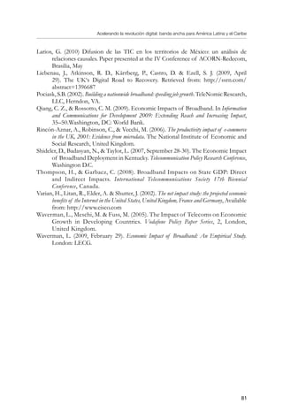 Acelerando la revolución digital: banda ancha para América Latina y el Caribe
81
Larios, G. (2010) Difusion de las TIC en los territorios de México: un análisis de
relaciones causales. Paper presented at the IV Conference of ACORN-Redecom,
Brasilia, May
Liebenau, J., Atkinson, R. D., Kärrberg, P., Castro, D.  Ezell, S. J. (2009, April
29). The UK‘s Digital Road to Recovery. Retrieved from: http://ssrn.com/
abstract=1396687
Pociask, S.B. (2002). Building a nationwide broadband: speeding job growth. TeleNomic Research,
LLC, Herndon, VA.
Qiang, C. Z.,  Rossotto, C. M. (2009). Economic Impacts of Broadband. In Information
and Communications for Development 2009: Extending Reach and Increasing Impact,
35–50.Washington, DC: World Bank.
Rincón-Aznar, A., Robinson, C.,  Vecchi, M. (2006). The productivity impact of e-commerce
in the UK, 2001: Evidence from microdata. The National Institute of Economic and
Social Research, United Kingdom.
Shideler, D., Badasyan, N.,  Taylor, L. (2007, September 28-30). The Economic Impact
of Broadband Deployment in Kentucky. Telecommunication Policy Research Conference,
Washington D.C.
Thompson, H.,  Garbacz, C. (2008). Broadband Impacts on State GDP: Direct
and Indirect Impacts. International Telecommunications Society 17th Biennial
Conference, Canada.
Varian, H., Litan, R., Elder, A.  Shutter, J. (2002). The net impact study: the projected economic
benefits of the Internet in the United States, United Kingdom, France and Germany, Available
from: http://www.cisco.com
Waverman, L., Meschi, M.  Fuss, M. (2005). The Impact of Telecoms on Economic
Growth in Developing Countries. Vodafone Policy Paper Series, 2, London,
United Kingdom.
Waverman, L. (2009, February 29). Economic Impact of Broadband: An Empirical Study.
London: LECG.
 