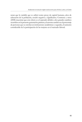 Acelerando la revolución digital: banda ancha para América Latina y el Caribe
83
notar que la variable que se utilizó como proxy de capital humano, años de
educación de la población, resultó negativa y significativa. Contreras y otros
(2008) muestran que este efecto es el esperado debido a dos grandes cambios
ocurridos en la presente generación; primero, el enorme cambio en el porcentaje
de personas que se enrolan en instituciones académicas y segundo, el aumento
considerable de la participación de las mujeres en el mercado laboral.
 
