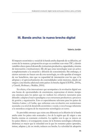 Acelerando la revolución digital: banda ancha para América Latina y el Caribe
85
III. Banda ancha: la nueva brecha digital
Valeria Jordán
El impacto económico y social de la banda ancha depende de su difusión, así
como de la manera y proporción en que se combine con otras TIC y demás
variables claves para el desarrollo (estructura productiva, capacidades, sistema
de innovación e instituciones). De ahí que estas tecnologías sean un activo
complementario a la creación y difusión de conocimiento. Sin embargo, si
ciertos sectores no hacen uso de esta tecnología, no sólo quedan al margen
de sus beneficios, sino que su capacidad de interacción con los que sí la
adoptan y el aprovechamiento de externalidades serán menores, dando así
origen a una brecha adicional entre países: la brecha digital (CEPAL, 2010a,
y Cimoli, Hofman y Mulder, 2010).
En efecto, si las innovaciones que acompañan a la revolución digital son
una fuente de oportunidades de crecimiento, representan al mismo tiempo
una amenaza para los países que no realicen los esfuerzos necesarios para
difundir y adaptar el nuevo paradigma a sus estructuras productivas y procesos
de gestión y organización. Esto es especialmente relevante para los países de
América Latina y el Caribe, que enfrentan esta revolución con restricciones
asociadas a su nivel de desarrollo económico y social, y con el rezago inherente
a la naturaleza exógena de las trayectorias tecnológicas en curso.
Es previsible entonces que exista una diferencia en la difusión de la banda
ancha entre los países más avanzados y los de la región que dé origen a una
brecha externa en constante evolución. La rapidez con la que se innova en
los países líderes y el consiguiente avance de la frontera tecnológica (eficiencia
dinámica) es mayor que la velocidad con la que los restantes países aprenden,
imitan, adaptan y, de ese modo, reducen esa brecha. La velocidad de adopción
 