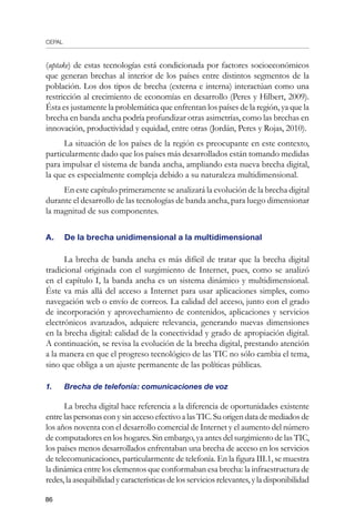 CEPAL
86
(uptake) de estas tecnologías está condicionada por factores socioeconómicos
que generan brechas al interior de los países entre distintos segmentos de la
población. Los dos tipos de brecha (externa e interna) interactúan como una
restricción al crecimiento de economías en desarrollo (Peres y Hilbert, 2009).
Ésta es justamente la problemática que enfrentan los países de la región, ya que la
brecha en banda ancha podría profundizar otras asimetrías, como las brechas en
innovación, productividad y equidad, entre otras (Jordán, Peres y Rojas, 2010).
La situación de los países de la región es preocupante en este contexto,
particularmente dado que los países más desarrollados están tomando medidas
para impulsar el sistema de banda ancha, ampliando esta nueva brecha digital,
la que es especialmente compleja debido a su naturaleza multidimensional.
En este capítulo primeramente se analizará la evolución de la brecha digital
durante el desarrollo de las tecnologías de banda ancha, para luego dimensionar
la magnitud de sus componentes.
A.	 De la brecha unidimensional a la multidimensional
La brecha de banda ancha es más difícil de tratar que la brecha digital
tradicional originada con el surgimiento de Internet, pues, como se analizó
en el capítulo I, la banda ancha es un sistema dinámico y multidimensional.
Éste va más allá del acceso a Internet para usar aplicaciones simples, como
navegación web o envío de correos. La calidad del acceso, junto con el grado
de incorporación y aprovechamiento de contenidos, aplicaciones y servicios
electrónicos avanzados, adquiere relevancia, generando nuevas dimensiones
en la brecha digital: calidad de la conectividad y grado de apropiación digital.
A continuación, se revisa la evolución de la brecha digital, prestando atención
a la manera en que el progreso tecnológico de las TIC no sólo cambia el tema,
sino que obliga a un ajuste permanente de las políticas públicas.
1.	 Brecha de telefonía: comunicaciones de voz
La brecha digital hace referencia a la diferencia de oportunidades existente
entrelaspersonasconysinaccesoefectivoalasTIC.Suorigendatademediadosde
los años noventa con el desarrollo comercial de Internet y el aumento del número
de computadores en los hogares. Sin embargo, ya antes del surgimiento de las TIC,
los países menos desarrollados enfrentaban una brecha de acceso en los servicios
de telecomunicaciones, particularmente de telefonía. En la figura III.1, se muestra
la dinámica entre los elementos que conformaban esa brecha: la infraestructura de
redes, la asequibilidad y características de los servicios relevantes, y la disponibilidad
 
