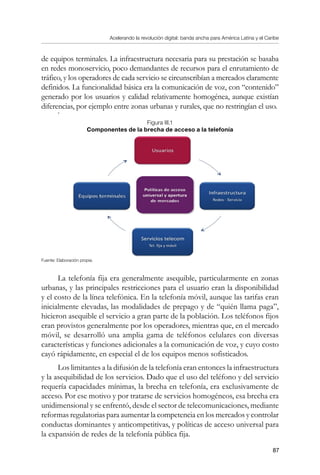 Acelerando la revolución digital: banda ancha para América Latina y el Caribe
87
de equipos terminales. La infraestructura necesaria para su prestación se basaba
en redes monoservicio, poco demandantes de recursos para el enrutamiento de
tráfico, y los operadores de cada servicio se circunscribían a mercados claramente
definidos. La funcionalidad básica era la comunicación de voz, con “contenido”
generado por los usuarios y calidad relativamente homogénea, aunque existían
diferencias, por ejemplo entre zonas urbanas y rurales, que no restringían el uso.
.
Figura III.1
Componentes de la brecha de acceso a la telefonía
Fuente: Elaboración propia.
La telefonía fija era generalmente asequible, particularmente en zonas
urbanas, y las principales restricciones para el usuario eran la disponibilidad
y el costo de la línea telefónica. En la telefonía móvil, aunque las tarifas eran
inicialmente elevadas, las modalidades de prepago y de “quién llama paga”,
hicieron asequible el servicio a gran parte de la población. Los teléfonos fijos
eran provistos generalmente por los operadores, mientras que, en el mercado
móvil, se desarrolló una amplia gama de teléfonos celulares con diversas
características y funciones adicionales a la comunicación de voz, y cuyo costo
cayó rápidamente, en especial el de los equipos menos sofisticados.
Los limitantes a la difusión de la telefonía eran entonces la infraestructura
y la asequibilidad de los servicios. Dado que el uso del teléfono y del servicio
requería capacidades mínimas, la brecha en telefonía, era exclusivamente de
acceso. Por ese motivo y por tratarse de servicios homogéneos, esa brecha era
unidimensional y se enfrentó, desde el sector de telecomunicaciones, mediante
reformas regulatorias para aumentar la competencia en los mercados y controlar
conductas dominantes y anticompetitivas, y políticas de acceso universal para
la expansión de redes de la telefonía pública fija.
 