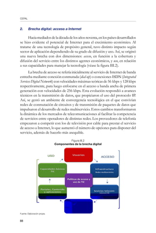 CEPAL
88
2.	 Brecha digital: acceso a Internet
Hacia mediados de la década de los años noventa, en los países desarrollados
se hizo evidente el potencial de Internet para el crecimiento económico. Al
tratarse de una tecnología de propósito general, tuvo distinto impacto según
sector de aplicación dependiendo de su grado de difusión y uso. Así, se originó
una nueva brecha con dos dimensiones: acceso, en función a la cobertura y
difusión del servicio entre los distintos agentes económicos, y uso, en relación
a sus capacidades para manejar la tecnología (véase la figura III.2).
La brecha de acceso se refería inicialmente al servicio de Internet de banda
estrecha mediante conexión conmutada (dial-up) o conexiones ISDN (Integrated
Services Digital Network) con velocidades máximas teóricas de 56 kbps y 128 kbps
respectivamente, para luego enfocarse en el acceso a banda ancha de primera
generación con velocidades de 256 kbps. Esta evolución respondió a avances
técnicos en la transmisión de datos, que propiciaron el uso del protocolo IP.
Así, se gestó un ambiente de convergencia tecnológica en el que convivían
redes de conmutación de circuitos y de transmisión de paquetes de datos que
impulsaron el desarrollo de redes multiservicio. Estos cambios transformaron
la dinámica de los mercados de telecomunicaciones al facilitar la competencia
de servicios entre operadores de distintas redes. Los proveedores de telefonía
empezaron a competir con los de televisión por cable para prestar el servicio
de acceso a Internet, lo que aumentó el número de opciones para disponer del
servicio, además de hacerlo más asequible.
Figura III.2
Componentes de la brecha digital
Fuente: Elaboración propia.
 