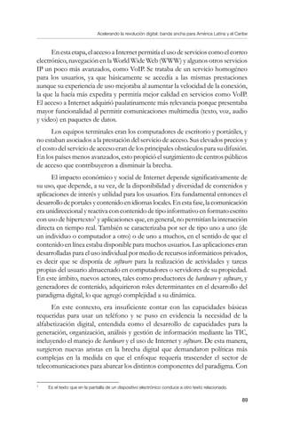 Acelerando la revolución digital: banda ancha para América Latina y el Caribe
89
Enestaetapa,elaccesoaInternetpermitíaelusodeservicioscomoelcorreo
electrónico, navegación en la World Wide Web (WWW) y algunos otros servicios
IP un poco más avanzados, como VoIP. Se trataba de un servicio homogéneo
para los usuarios, ya que básicamente se accedía a las mismas prestaciones
aunque su experiencia de uso mejoraba al aumentar la velocidad de la conexión,
la que la hacía más expedita y permitía mejor calidad en servicios como VoIP.
El acceso a Internet adquirió paulatinamente más relevancia porque presentaba
mayor funcionalidad al permitir comunicaciones multimedia (texto, voz, audio
y video) en paquetes de datos.
Los equipos terminales eran los computadores de escritorio y portátiles, y
no estaban asociados a la prestación del servicio de acceso. Sus elevados precios y
el costo del servicio de acceso eran de los principales obstáculos para su difusión.
En los países menos avanzados, esto propició el surgimiento de centros públicos
de acceso que contribuyeron a disminuir la brecha.
El impacto económico y social de Internet depende significativamente de
su uso, que depende, a su vez, de la disponibilidad y diversidad de contenidos y
aplicaciones de interés y utilidad para los usuarios. Era fundamental entonces el
desarrollodeportalesycontenidoenidiomaslocales.Enestafase,lacomunicación
era unidireccional y reactiva con contenido de tipo informativo en formato escrito
con uso de hipertexto
y aplicaciones que, en general, no permitían la interacción
directa en tiempo real. También se caracterizaba por ser de tipo uno a uno (de
un individuo o computador a otro) o de uno a muchos, en el sentido de que el
contenido en línea estaba disponible para muchos usuarios. Las aplicaciones eran
desarrolladas para el uso individual por medio de recursos informáticos privados,
es decir que se disponía de software para la realización de actividades y tareas
propias del usuario almacenado en computadores o servidores de su propiedad.
En este ámbito, nuevos actores, tales como productores de hardware y software, y
generadores de contenido, adquirieron roles determinantes en el desarrollo del
paradigma digital, lo que agregó complejidad a su dinámica.
En este contexto, era insuficiente contar con las capacidades básicas
requeridas para usar un teléfono y se puso en evidencia la necesidad de la
alfabetización digital, entendida como el desarrollo de capacidades para la
generación, organización, análisis y gestión de información mediante las TIC,
incluyendo el manejo de hardware y el uso de Internet y software. De esta manera,
surgieron nuevas aristas en la brecha digital que demandaron políticas más
complejas en la medida en que el enfoque requería trascender el sector de
telecomunicaciones para abarcar los distintos componentes del paradigma. Con
	
Es el texto que en la pantalla de un dispositivo electrónico conduce a otro texto relacionado.
 