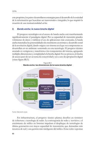 CEPAL
90
este propósito, los países desarrollaron estrategias para el desarrollo de la sociedad
de la información que buscaban ser transversales e integrales, lo que requirió la
creación de una institucionalidad ad-hoc.
3.	 Banda ancha: la nueva brecha digital
El progreso tecnológico en el acceso de banda ancha está transformando
significativamente el paradigma digital. Por su capacidad de transmitir grandes
volúmenes de datos y viabilizar el uso de aplicaciones más avanzadas, la banda
anchamaterializalaspotencialidadesdecrecimientoeconómicoydesarrollosocial
de la revolución digital, dando origen a un sistema en el que sus componentes se
desarrollan en un ambiente sustentado en esta tecnología. El progreso técnico
asociado es vertiginoso y transforma a los componentes del sistema, agregando
múltiples dimensiones y complejidad a la brecha digital. En ese proceso, la brecha
de acceso pasó de ser un tema de conectividad y uso a uno de apropiación digital
(véase figura III.3).
Figura III.3
Banda ancha: las dimensiones de la nueva brecha digital
Fuente: Elaboración propia.
En infraestructura, el progreso técnico plantea desafíos en términos
de cobertura y tecnología de redes. La convergencia de redes y servicios y el
crecimiento de tráfico en Internet impulsan el despliegue de tecnologías de
última generación con mayor capacidad de transmisión, que demandan más
recursos de red y una gestión más inteligente del tráfico. Estas redes soportan
 