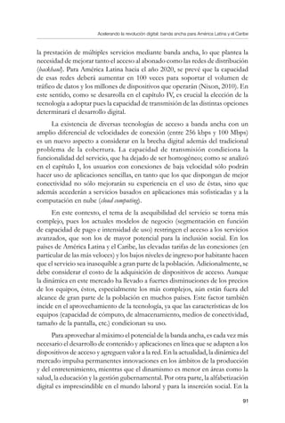Acelerando la revolución digital: banda ancha para América Latina y el Caribe
91
la prestación de múltiples servicios mediante banda ancha, lo que plantea la
necesidad de mejorar tanto el acceso al abonado como las redes de distribución
(backhaul). Para América Latina hacia el año 2020, se prevé que la capacidad
de esas redes deberá aumentar en 100 veces para soportar el volumen de
tráfico de datos y los millones de dispositivos que operarán (Nixon, 2010). En
este sentido, como se desarrolla en el capítulo IV, es crucial la elección de la
tecnología a adoptar pues la capacidad de transmisión de las distintas opciones
determinará el desarrollo digital.
La existencia de diversas tecnologías de acceso a banda ancha con un
amplio diferencial de velocidades de conexión (entre 256 kbps y 100 Mbps)
es un nuevo aspecto a considerar en la brecha digital además del tradicional
problema de la cobertura. La capacidad de transmisión condiciona la
funcionalidad del servicio, que ha dejado de ser homogéneo; como se analizó
en el capítulo I, los usuarios con conexiones de baja velocidad sólo podrán
hacer uso de aplicaciones sencillas, en tanto que los que dispongan de mejor
conectividad no sólo mejorarán su experiencia en el uso de éstas, sino que
además accederán a servicios basados en aplicaciones más sofisticadas y a la
computación en nube (cloud computing).
En este contexto, el tema de la asequibilidad del servicio se torna más
complejo, pues los actuales modelos de negocio (segmentación en función
de capacidad de pago e intensidad de uso) restringen el acceso a los servicios
avanzados, que son los de mayor potencial para la inclusión social. En los
países de América Latina y el Caribe, las elevadas tarifas de las conexiones (en
particular de las más veloces) y los bajos niveles de ingreso por habitante hacen
que el servicio sea inasequible a gran parte de la población. Adicionalmente, se
debe considerar el costo de la adquisición de dispositivos de acceso. Aunque
la dinámica en este mercado ha llevado a fuertes disminuciones de los precios
de los equipos, éstos, especialmente los más complejos, aún están fuera del
alcance de gran parte de la población en muchos países. Este factor también
incide en el aprovechamiento de la tecnología, ya que las características de los
equipos (capacidad de cómputo, de almacenamiento, medios de conectividad,
tamaño de la pantalla, etc.) condicionan su uso.
Para aprovechar al máximo el potencial de la banda ancha, es cada vez más
necesario el desarrollo de contenido y aplicaciones en línea que se adapten a los
dispositivos de acceso y agreguen valor a la red. En la actualidad, la dinámica del
mercado impulsa permanentes innovaciones en los ámbitos de la producción
y del entretenimiento, mientras que el dinamismo es menor en áreas como la
salud, la educación y la gestión gubernamental. Por otra parte, la alfabetización
digital es imprescindible en el mundo laboral y para la inserción social. En la
 