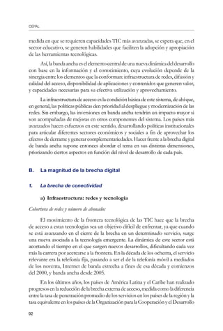 CEPAL
92
medida en que se requieren capacidades TIC más avanzadas, se espera que, en el
sector educativo, se generen habilidades que faciliten la adopción y apropiación
de las herramientas tecnológicas.
Así,labandaanchaeselelementocentraldeunanuevadinámicadeldesarrollo
con base en la información y el conocimiento, cuya evolución depende de la
sinergia entre los elementos que la conforman: infraestructura de redes, difusión y
calidad del acceso, disponibilidad de aplicaciones y contenidos que generen valor,
y capacidades necesarias para su efectiva utilización y aprovechamiento.
Lainfraestructuradeaccesoeslacondiciónbásicadeestesistema,deahíque,
en general, las políticas públicas den prioridad al despliegueymodernización delas
redes. Sin embargo, las inversiones en banda ancha tendrán un impacto mayor si
son acompañadas de mejoras en otros componentes del sistema. Los países más
avanzados hacen esfuerzos en este sentido, desarrollando políticas institucionales
para articular diferentes sectores económicos y sociales a fin de aprovechar los
efectosdederrameygenerarcomplementariedades.Hacerfrentealabrechadigital
de banda ancha supone entonces abordar el tema en sus distintas dimensiones,
priorizando ciertos aspectos en función del nivel de desarrollo de cada país.
B.	 La magnitud de la brecha digital
1.	 La brecha de conectividad
a)	Infraestructura: redes y tecnología
Cobertura de redes y número de abonados
El movimiento de la frontera tecnológica de las TIC hace que la brecha
de acceso a estas tecnologías sea un objetivo difícil de enfrentar, ya que cuando
se está avanzando en el cierre de la brecha en un determinado servicio, surge
una nueva asociada a la tecnología emergente. La dinámica de este sector está
acortando el tiempo en el que surgen nuevos desarrollos, dificultando cada vez
más la carrera por acercarse a la frontera. En la década de los ochenta, el servicio
relevante era la telefonía fija, pasando a ser el de la telefonía móvil a mediados
de los noventa, Internet de banda estrecha a fines de esa década y comienzos
del 2000, y banda ancha desde 2005.
En los últimos años, los países de América Latina y el Caribe han realizado
progresosenlareduccióndelabrechaexternadeacceso,medidacomoladiferencia
entre la tasa de penetración promedio de los servicios en los países de la región y la
tasaequivalenteenlospaísesdelaOrganizaciónparalaCooperaciónyelDesarrollo
 