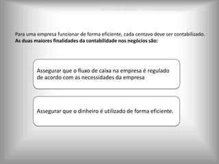 Leonardo Seabra – Leonardoseabra@gmail.com



Para uma empresa funcionar de forma eficiente, cada centavo deve ser contabilizado.
As duas maiores finalidades da contabilidade nos negócios são:




         Assegurar que o fluxo de caixa na empresa é regulado
         de acordo com as necessidades da empresa




         Assegurar que o dinheiro é utilizado de forma eficiente.
 