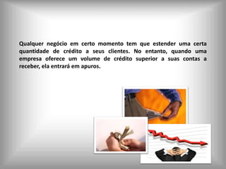 Leonardo Seabra – Leonardoseabra@gmail.com




Qualquer negócio em certo momento tem que estender uma certa
quantidade de crédito a seus clientes. No entanto, quando uma
empresa oferece um volume de crédito superior a suas contas a
receber, ela entrará em apuros.
 