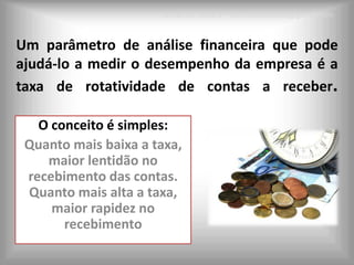 Leonardo Seabra – Leonardoseabra@gmail.com


Um parâmetro de análise financeira que pode
ajudá-lo a medir o desempenho da empresa é a
taxa de rotatividade de contas a receber.

   O conceito é simples:
 Quanto mais baixa a taxa,
    maior lentidão no
 recebimento das contas.
 Quanto mais alta a taxa,
     maior rapidez no
       recebimento
 