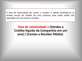 Leonardo Seabra – Leonardoseabra@gmail.com



A taxa de rotatividade de contas a receber é obtida dividindo-se as
vendas anuais de crédito de uma empresa pelo saldo médio das
operações em seu contas a receber.



         Taxa de rotatividade = (Vendas a
       Crédito líquido da Companhia em um
         ano) / (Contas a Receber Média)
 
