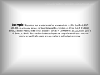 Leonardo Seabra – Leonardoseabra@gmail.com




  Exemplo: Considere que uma empresa fez uma venda de crédito líquido de US $
 500.000 em um ano e as suas contas médias saldo a receber em dívida é de R $ 50.000.
Então, a taxa de rotatividade contas a receber será de R $ 500,000 / $ 50.000, que é igual a
  10. Assim, o cálculo desta razão é bastante simples e é um parâmetro importante que
           precisa ser verificado a cada ano, ao realizar a auditoria da empresa.
 