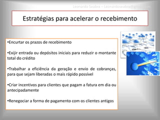 Leonardo Seabra – Leonardoseabra@gmail.com


        Estratégias para acelerar o recebimento


•Encurtar os prazos de recebimento

•Exijir entrada ou depósitos iniciais para reduzir o montante
total do crédito

•Trabalhar a eficiência da geração e envio de cobranças,
para que sejam liberadas o mais rápido possível

•Criar incentivos para clientes que pagam a fatura em dia ou
antecipadamente

•Renegociar a forma de pagamento com os clientes antigos
 