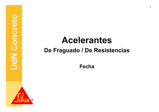 2




UdN Concreto


                    Acelerantes
               De Fraguado / De Resistencias

                           Fecha
 