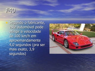 F40 Segundo o fabricante, este automóvel pode atingir a velocidade de 100 km/h em aproximandamente 4,0 segundos (pra ser mais exato, 3,9 segundos)  