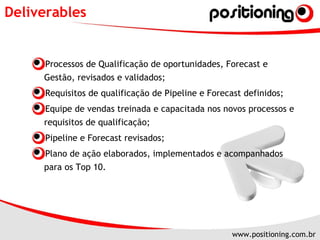 Deliverables Processos de Qualificação de oportunidades, Forecast e Gestão, revisados e validados; Requisitos de qualificação de Pipeline e Forecast definidos; Equipe de vendas treinada e capacitada nos novos processos e requisitos de qualificação; Pipeline e Forecast revisados; Plano de ação elaborados, implementados e acompanhados para os Top 10. 