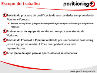 Escopo do trabalho Revisão do processo  de qualificação de oportunidades compreendendo Pipeline e Forecast: Revisar os requisitos (perguntas) de qualificação de oportunidades para Pipeline e Forecast Treinamento da equipe  de vendas no novo processo através de Workshop  Revisão do Forecast e Pipeline  realizada por um Consultor Positioning junto à equipe de vendas    Foco nas oportunidades mais representativas Criar plano de ação para as oportunidades selecionadas 