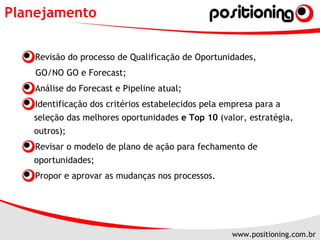 Planejamento Revisão do processo de Qualificação de Oportunidades,  GO/NO GO e Forecast; Análise do Forecast e Pipeline atual; Identificação dos critérios estabelecidos pela empresa para a seleção das melhores oportunidades  e Top 10  (valor, estratégia, outros); Revisar o modelo de plano de ação para fechamento de oportunidades; Propor e aprovar as mudanças nos processos. 