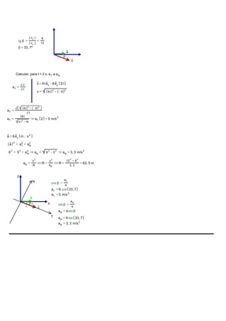 v
a
β
tg β =
| vy
|
| vx
|
=
8
12
β = 33, 7º
Calcular, para t = 2 s, aT e aN
aT
=
d v
d t
v = 6tex
− 8ey SI
v = 2
6t + 2
− 8
aT
=
d 2
6t + 2
− 8
d t
aT
=
18t
9
2
t + 16
⇒ aT 2 = 5
2
m/s
a = 6ex m /
2
s
2
a = 2
aT
+ 2
aN
2
6 = 2
5 + 2
aN
⇒ aN
= 2
6 − 2
5 ⇒ aN
= 3, 3
2
m/s
aN
=
2
v
R
⇔ R =
2
v
aN
⇔ R =
2
12 + 2
8
3, 3
= 62, 5 m
v
a
β
x
y
T
N cos β =
aT
a
aT
= 6.cos 33, 7
aT
= 5
2
m/s
aT
aN
sin β =
aN
a
aN
= asin β
aN
= 6sin 33, 7
aN
= 3, 3
2
m/s
 