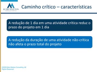 Caminho crítico – característicasA redução de 1 dia em uma atividade crítica reduz o prazo do projeto em 1 diaA redução da duração de uma atividade não-crítica não afeta o prazo total do projeto©2008 Aldo Mattos Consulting. All Rights Reserved.