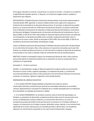 de las aguas. Descubrir es conocer a las personas. Es conocer el mundo. 1. Escriban en el cuaderno
el significado de la palabra apreciar. 2. Busquen, en el texto de la página anterior, palabras o
expresiones que indiquen:

ANTECEDENTES: El Modelo Educativo Aceleración del Aprendizaje, está siendo implementado en
Colombia desde 1999, siguiendo un exitoso modelo brasilero que surgió como respuesta al
fenómeno de la extraedad en la educación básica primaria. En principio, la aplicación fue posible
gracias a un convenio firmado con el Ministerio de Educación de Brasil, y la alianza conformada
entre el Ministerio de Educación de Colombia, la Federación Nacional de Cafeteros, la Secretaría
de Educación de Bogotá, Corpoeducación y la Secretaría de Educación de Cundinamarca. Para la
época (1999), el 23% de los niños matriculados en educación básica primaria tenían una edad que
no correspondía a la del grado que debían estar cursando, siendo particularmente crítica la
situación en las zonas rurales, donde se alcanzaba el 35% ó 40%. Para el año 2003, el 10% de los
estudiantes de primaria presentaban extraedad por rezago.

¿Qué es el Modelo Aceleración del aprendizaje? El Modelo Educativo Aceleración del Aprendizaje
es una alternativa formal para niños, niñas y jóvenes en situación de extraedad, que les permite
finalizar sus estudios de básica primaria en un solo año lectivo mediante el desarrollo de proyectos
estructurados en los cuales se abordan todos los contenidos del ciclo de enseñanza básica.

OBJETIVO: Erradicar la extraedad y mejorar las competencias básicas de niños, niñas y jóvenes,
procurando además la reparación paulatina de su autoestima así como la recuperación de su
confianza en el aprendizaje.

Extraedad: 9 – 15 años en primaria

CAUSAS : La extraedad (por rezago) se debe principalmente al ingreso tardío a la escuela (más
frecuente en zonas rurales y regiones apartadas), a la repetición de grado, y a la deserción
recurrente (estudiantes que inician el año escolar pero no lo terminan por diversas circunstancias,
y quienes, en ocasiones, regresan al siguiente u otro período lectivo).

DIMENSIONES DEL MODELO EDUCATIVO

  1. En el ámbito POLÍTICO: Responsabilidad compartida entre todos los actores
involucrados.Voluntad y compromiso por parte de las autoridades educativas en los ámbitos
nacional, departamental y municipal en la adopción de un modelo apropiado para la erradicación
de la extraedad, con equidad, permanencia y calidad.

  2. En el ámbito PEDAGÓGICO: Se considera al alumno como el centro del aprendizaje y se
fortalece su autoestima Se desarrollan competencias básicas tales como la comunicación oral y
escrita, la habilidad para resolver problemas, el conocimiento del entorno, así como las
competencias propias del ámbito social que favorecen la constancia en el trabajo individual, el
respeto y el compromiso en el trabajo en grupo, abriéndose campo, además, a una conciencia del
significado de la acción colectiva para una sociedad pluralista y democrática. Los estudiantes
adquieren los conocimientos requeridos en las cuatro áreas fundamentales: lenguaje,
 