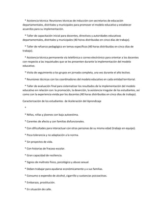 * Asistencia técnica: Reuniones técnicas de inducción con secretarios de educación
departamentales, distritales y municipales para promover el modelo educativo y establecer
acuerdos para su implementación.

 * Taller de capacitación inicial para docentes, directivos y autoridades educativas
departamentales, distritales y municipales (40 horas distribuidas en cinco días de trabajo).

  * Taller de refuerzo pedagógico en temas específicos (40 horas distribuidas en cinco días de
trabajo).

 * Asistencia técnica permanente vía telefónica o correo electrónico para orientar a los docentes
con respecto a las inquietudes que se les presenten durante la implementación del modelo
educativo.

 * Visita de seguimiento a los grupos en jornada completa, una vez durante el año lectivo.

 * Reuniones técnicas con los coordinadores del modelo educativo en cada entidad territorial.

  * Taller de evaluación final para sistematizar los resultados de la implementación del modelo
educativo en relación con: la promoción, la deserción, la asistencia irregular de los estudiantes, así
como con la experiencia vivida por los docentes (40 horas distribuidas en cinco días de trabajo).

Caracterización de los estudiantes de Aceleración del Aprendizaje

 *

 * Niños, niñas y jóvenes con baja autoestima.

 * Carentes de afecto y con familias disfuncionales.

 * Con dificultades para interactuar con otras personas de su misma edad (trabajo en equipo).

 * Poca tolerancia y no adaptación a la norma.

 * Sin proyectos de vida.

 * Con historias de fracaso escolar.

 * Gran capacidad de resiliencia.

 * Signos de maltrato físico, psicológico y abuso sexual.

 * Deben trabajar para ayudarse económicamente y a sus familias.

 * Consumo o expendio de alcohol, cigarrillo y sustancias psicoactivas.

 * Embarazo, prostitución.

 * En situación de calle.
 