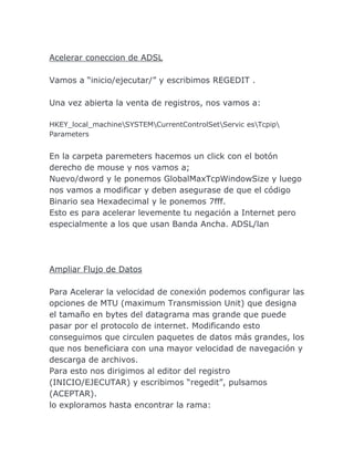 Acelerar coneccion de ADSL

Vamos a “inicio/ejecutar/” y escribimos REGEDIT .

Una vez abierta la venta de registros, nos vamos a:

HKEY_local_machineSYSTEMCurrentControlSetServic esTcpip
Parameters


En la carpeta paremeters hacemos un click con el botón
derecho de mouse y nos vamos a;
Nuevo/dword y le ponemos GlobalMaxTcpWindowSize y luego
nos vamos a modificar y deben asegurase de que el código
Binario sea Hexadecimal y le ponemos 7fff.
Esto es para acelerar levemente tu negación a Internet pero
especialmente a los que usan Banda Ancha. ADSL/lan




Ampliar Flujo de Datos

Para Acelerar la velocidad de conexión podemos configurar las
opciones de MTU (maximum Transmission Unit) que designa
el tamaño en bytes del datagrama mas grande que puede
pasar por el protocolo de internet. Modificando esto
conseguimos que circulen paquetes de datos más grandes, los
que nos beneficiara con una mayor velocidad de navegación y
descarga de archivos.
Para esto nos dirigimos al editor del registro
(INICIO/EJECUTAR) y escribimos “regedit”, pulsamos
(ACEPTAR).
lo exploramos hasta encontrar la rama:
 