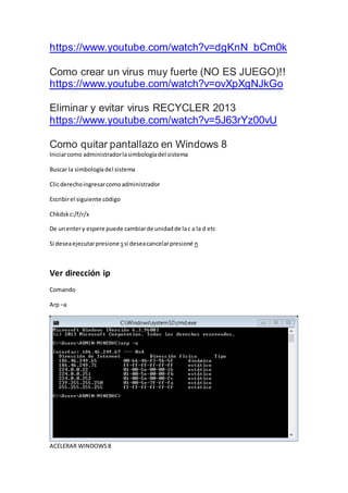 https://www.youtube.com/watch?v=dgKnN_bCm0k
Como crear un virus muy fuerte (NO ES JUEGO)!!
https://www.youtube.com/watch?v=ovXpXgNJkGo
Eliminar y evitar virus RECYCLER 2013
https://www.youtube.com/watch?v=5J63rYz00vU
Como quitar pantallazo en Windows 8
Iniciarcomo administradorlasimbologíadel sistema
Buscar la simbologíadel sistema
Clicderechoingresarcomoadministrador
Escribirel siguiente código
Chkdskc:/f/r/x
De unentery espere puede cambiarde unidadde lac a la d etc
Si deseaejecutarpresione ssi deseacancelarpresioné n
Ver dirección ip
Comando
Arp –a
ACELERAR WINDOWS8
 