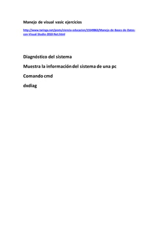 Manejo de visual vasic ejercicios
http://www.taringa.net/posts/ciencia-educacion/15549863/Manejo-de-Bases-de-Datos-
con-Visual-Studio-2010-Net.html
Diagnóstico del sistema
Muestra la informacióndel sistema de una pc
Comando cmd
dxdiag
 