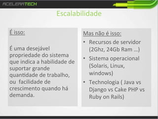 Escalabilidade	
  
É	
  isso:	
  
	
  
É	
  uma	
  desejável	
  
propriedade	
  do	
  sistema	
  
que	
  indica	
  a	
  habilidade	
  de	
  
suportar	
  grande	
  
quan/dade	
  de	
  trabalho,	
  
ou	
  	
  facilidade	
  de	
  
crescimento	
  quando	
  há	
  
demanda.	
  

Mas	
  não	
  é	
  isso:	
  
•  Recursos	
  de	
  servidor	
  
(2Ghz,	
  24Gb	
  Ram	
  …)	
  
•  Sistema	
  operacional	
  
(Solaris,	
  Linux,	
  
windows)	
  
•  Technologia	
  (	
  Java	
  vs	
  
Django	
  vs	
  Cake	
  PHP	
  vs	
  
Ruby	
  on	
  Rails)	
  

 