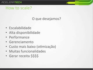 How	
  to	
  scale?	
  

• 
• 
• 
• 
• 
• 
• 
	
  

O	
  que	
  desejamos?	
  
	
  
Escalabilidade	
  
Alta	
  disponibilidade	
  
Performance	
  
Gerenciamento	
  
Custo	
  mais	
  baixo	
  (o/mização)	
  
Muitas	
  funcionalidades	
  
Gerar	
  receita	
  $$$$	
  

 
