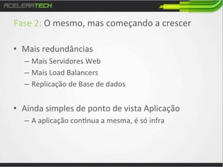 Fase	
  2:	
  O	
  mesmo,	
  mas	
  começando	
  a	
  crescer	
  
	
  
•  Mais	
  redundâncias	
  
–  Mais	
  Servidores	
  Web	
  	
  
–  Mais	
  Load	
  Balancers	
  
–  Replicação	
  de	
  Base	
  de	
  dados	
  
	
  

•  Ainda	
  simples	
  de	
  ponto	
  de	
  vista	
  Aplicação	
  
–  A	
  aplicação	
  con/nua	
  a	
  mesma,	
  é	
  só	
  infra	
  

 