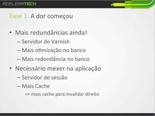 Fase	
  3:	
  A	
  dor	
  começou	
  
	
  
•  Mais	
  redundâncias	
  ainda!	
  
–  Servidor	
  de	
  Varnish	
  
–  Mais	
  o/mização	
  no	
  banco	
  
–  Mais	
  redondância	
  no	
  banco	
  

•  Necessário	
  mexer	
  na	
  aplicação	
  
–  Servidor	
  de	
  sessão	
  
–  Mais	
  Cache	
  	
  
=>	
  mais	
  cache	
  para	
  invalidar	
  direito	
  

	
  

 