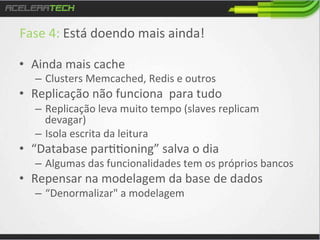 Fase	
  4:	
  Está	
  doendo	
  mais	
  ainda!	
  
	
  

•  Ainda	
  mais	
  cache	
  

–  Clusters	
  Memcached,	
  Redis	
  e	
  outros	
  

•  Replicação	
  não	
  funciona	
  	
  para	
  tudo	
  
–  Replicação	
  leva	
  muito	
  tempo	
  (slaves	
  replicam	
  
devagar)	
  
–  Isola	
  escrita	
  da	
  leitura	
  

•  “Database	
  par//oning”	
  salva	
  o	
  dia	
  

–  Algumas	
  das	
  funcionalidades	
  tem	
  os	
  próprios	
  bancos	
  

•  Repensar	
  na	
  modelagem	
  da	
  base	
  de	
  dados	
  
–  “Denormalizar"	
  a	
  modelagem	
  

 