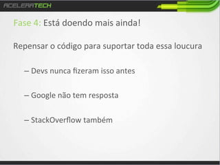 Fase	
  4:	
  Está	
  doendo	
  mais	
  ainda!	
  
	
  

Repensar	
  o	
  código	
  para	
  suportar	
  toda	
  essa	
  loucura	
  
–  Devs	
  nunca	
  ﬁzeram	
  isso	
  antes	
  
–  Google	
  não	
  tem	
  resposta	
  
–  StackOverﬂow	
  também	
  

 