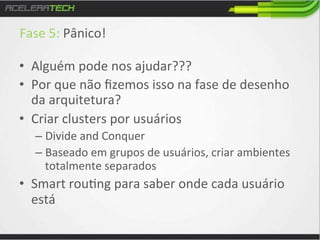 Fase	
  5:	
  Pânico!	
  
	
  
•  Alguém	
  pode	
  nos	
  ajudar???	
  
•  Por	
  que	
  não	
  ﬁzemos	
  isso	
  na	
  fase	
  de	
  desenho	
  
da	
  arquitetura?	
  
•  Criar	
  clusters	
  por	
  usuários	
  
–  Divide	
  and	
  Conquer	
  
–  Baseado	
  em	
  grupos	
  de	
  usuários,	
  criar	
  ambientes	
  
totalmente	
  separados	
  

•  Smart	
  rou/ng	
  para	
  saber	
  onde	
  cada	
  usuário	
  
está	
  

 